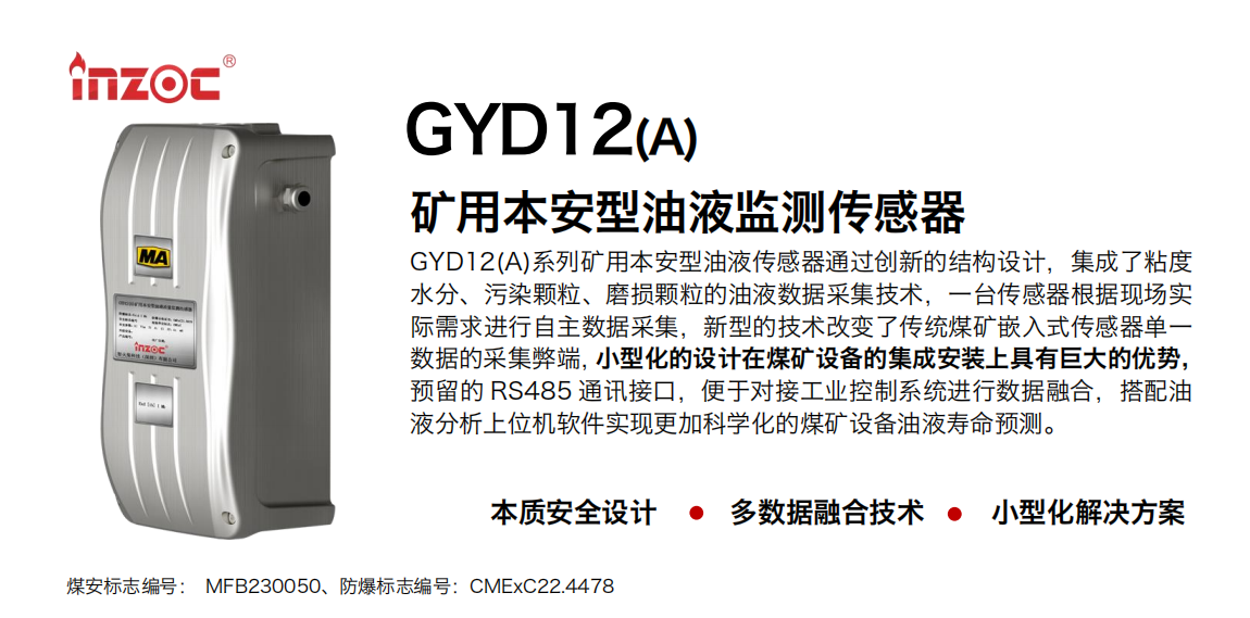 GYD12(A)系列礦用本安型油液傳感器通過創新的結構設計，集成了粘度水分、污染顆粒、磨損顆粒的油液數據采集技術，一臺傳感器根據現場實際需求進行自主數據采集，新型的技術改變了傳統煤礦嵌入式傳感器單一數據的采集弊端，小型化的設計在煤礦設備的集成安裝上具有巨大的優勢，預留的 RS485 通訊接口，便于對接工業控制系統進行數據融合，搭配油
液分析上位機軟件實現更加科學化的煤礦設備油液壽命預測。
行業：采煤機/掘進機/煤炭皮帶機/煤炭乳化水泵/減速機/刮板機/煤炭特種設備等
油品：齒輪油/液壓油/透平油/柴機油/煤炭設備專用油等