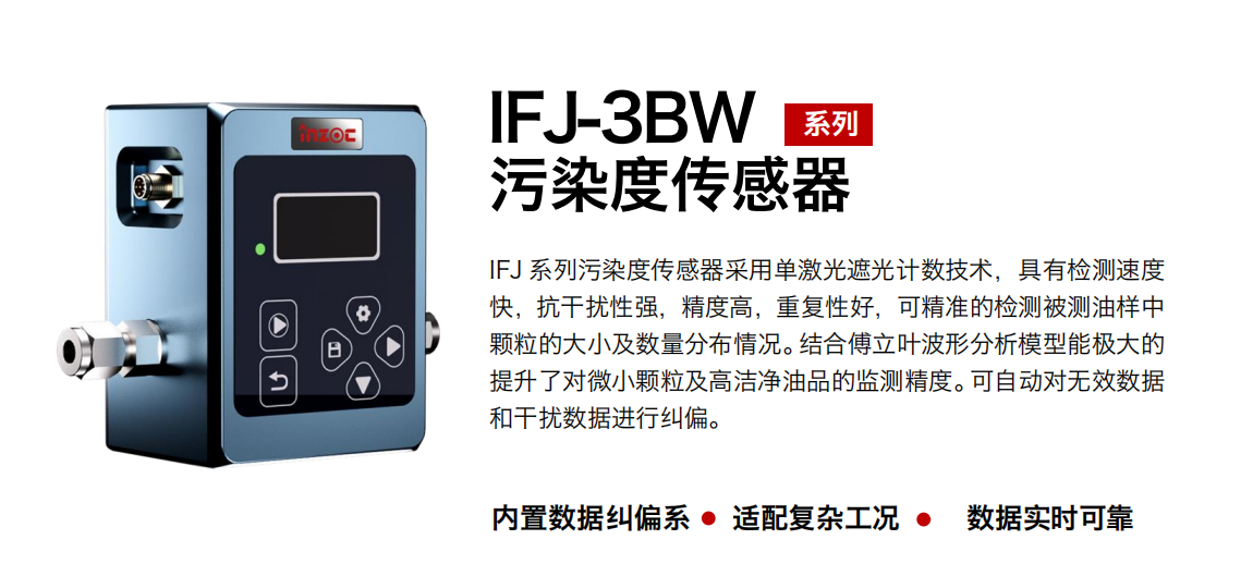 IFJ-3BW系列油液污染度傳感器采用單激光遮光計數技術，具有檢測速度快，抗干擾性強，精度高，重復性好，可精準的檢測被測油樣中顆粒的大小及數量分布情況。結合傅立葉波形分析模型能極大的提升了對微小顆粒及高潔凈油品的監測精度。可自動對無效數據和干擾數據進行糾偏。
                    適用行業：鋼鐵冶金/石油化工/能源/電力/水泥建材/大型機械/OEM 集成等
                    適用油品：潤滑油/齒輪油/液壓油/透平油/柴機油等