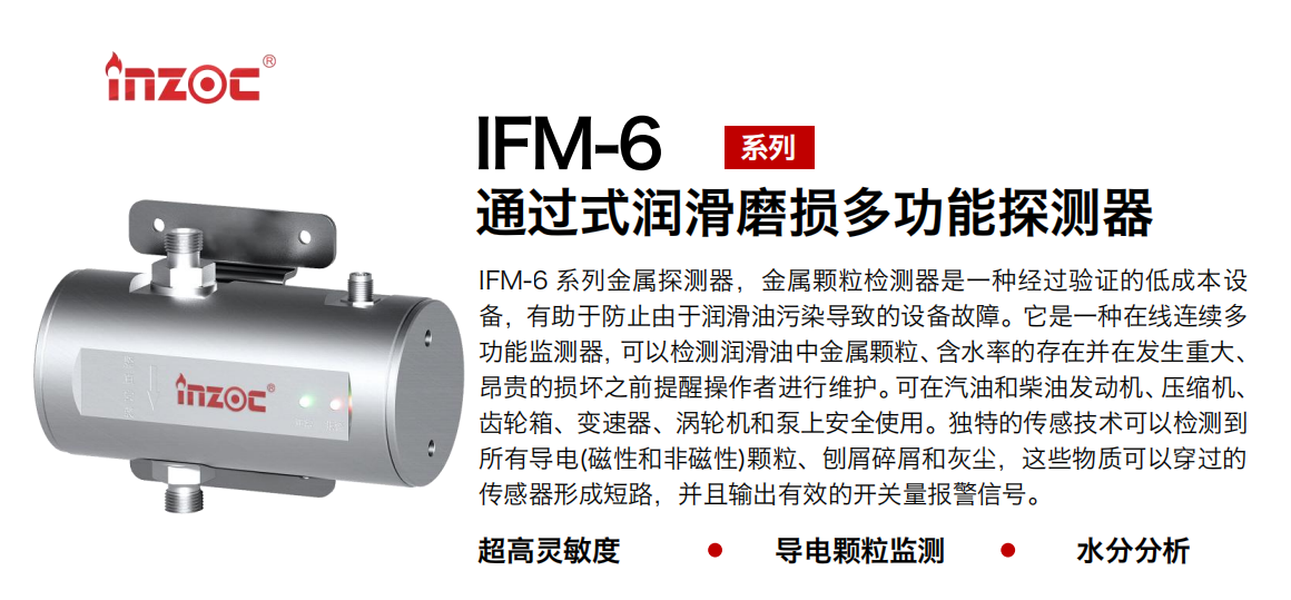 IFM-6系列過式潤(rùn)滑磨損多功能探測(cè)器，該金屬顆粒檢測(cè)器是一種經(jīng)過驗(yàn)證的低成本設(shè)備，有助于防止由于潤(rùn)滑油污染導(dǎo)致的設(shè)備故障。它是一種在線連續(xù)多功能監(jiān)測(cè)器，可以檢測(cè)潤(rùn)滑油中金屬顆粒、含水率的存在并在發(fā)生重大、昂貴的損壞之前提醒操作者進(jìn)行維護(hù)。可在汽油和柴油發(fā)動(dòng)機(jī)、壓縮機(jī)、齒輪箱、變速器、渦輪機(jī)和泵上安全使用。獨(dú)特的傳感技術(shù)可以檢測(cè)到所有導(dǎo)電(磁性和非磁性)顆粒、刨屑碎屑和灰塵，這些物質(zhì)可以穿過的傳感器形成短路，并且輸出有效的開關(guān)量報(bào)警信號(hào)。
行業(yè)：鋼鐵、石化、盾構(gòu)、電力、風(fēng)電、大型設(shè)備、船舶運(yùn)輸
油品：液壓油、透平油、柴機(jī)油、齒輪油、變壓器、壓縮機(jī)油