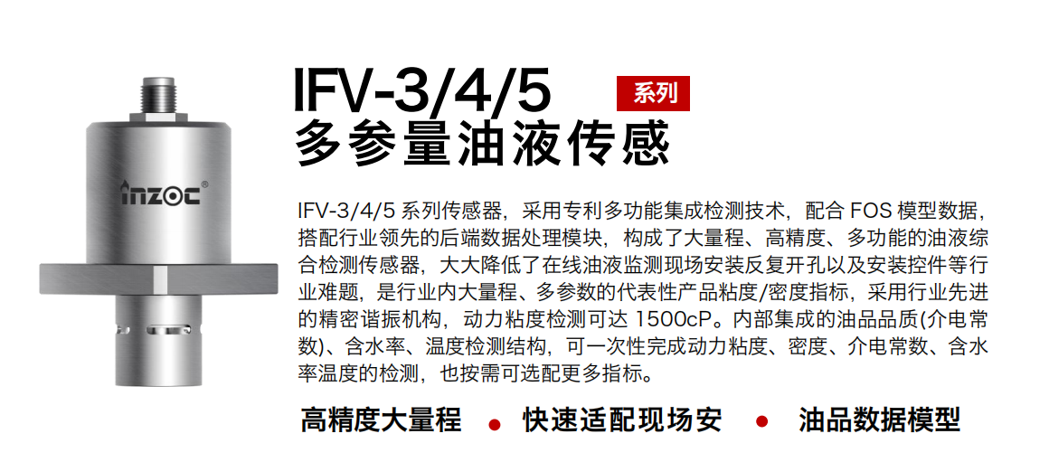 IFV-3/4/5多參量油液傳感器，采用專利多功能集成檢測技術，配合 FOS 模型數據，搭配行業領先的后端數據處理模塊，構成了大量程、高精度、多功能的油液綜合檢測傳感器，大大降低了在線油液監測現場安裝反復開孔以及安裝控件等行業難題，是行業內大量程、多參數的代表性產品粘度/密度指標，采用行業先進的精密諧振機構，動力粘度檢測可達 1500cP。內部集成的油品品質(介電常數)、含水率、溫度檢測結構，可一次性完成動力粘度、密度、介電常數、含水率溫度的檢測，也按需可選配更多指標。
行業：鋼鐵冶金/石油化工/能源電力/水泥建材/大型機械/煤炭采礦/地下挖掘等
油品：齒輪油/液壓油/透平油/柴機油/絕緣油等