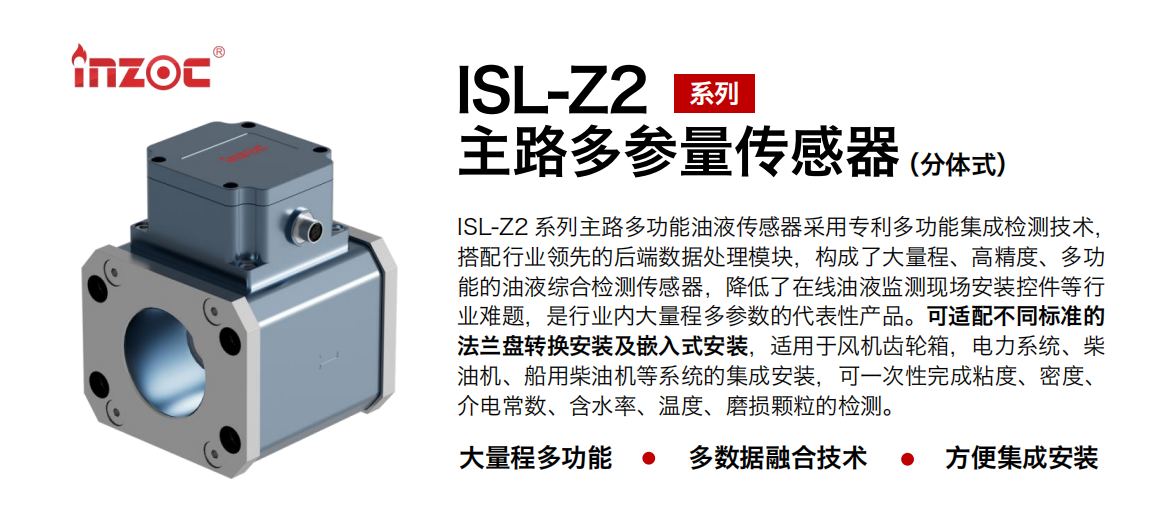 ISL-Z2 系列主路多功能油液傳感器采用專利多功能集成檢測技術，搭配行業領先的后端數據處理模塊，構成了大量程、高精度、多功能的油液綜合檢測傳感器，降低了在線油液監測現場安裝控件等行業難題，是行業內大量程多參數的代表性產品。可適配不同標準的法蘭盤轉換安裝及嵌入式安裝，適用于風機齒輪箱，電力系統、柴油機、船用柴油機等系統的集成安裝，可一次性完成粘度、密度、介電常數、含水率、溫度、磨損顆粒的檢測。
                    應用行業：鋼鐵、石化、盾構、電力、風電、大型設備、OEM 等
                    適用油品：齒輪油、液壓油、透平油、柴機油等