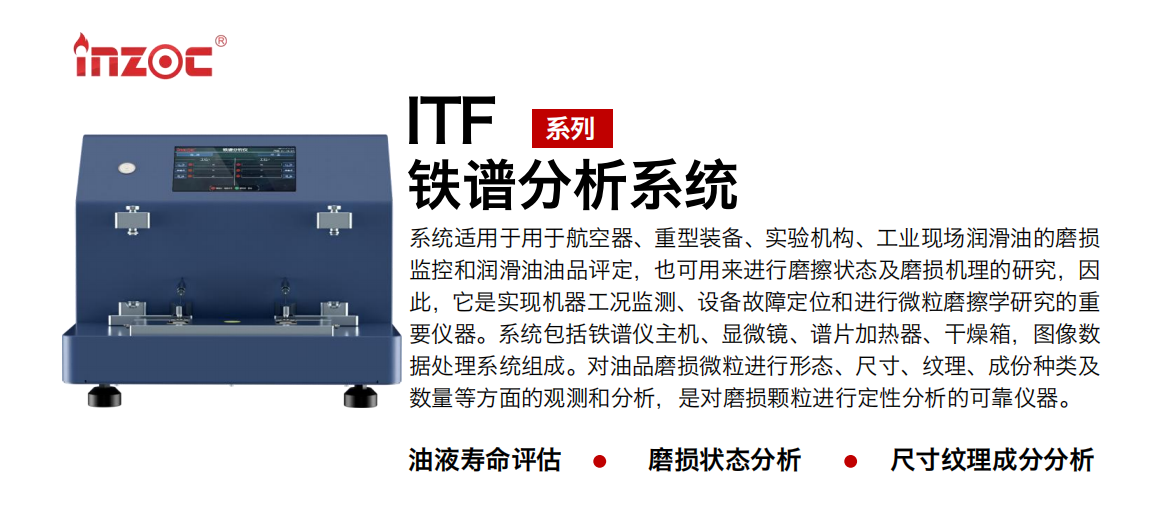 ITF油液鐵譜分析系統(tǒng)適用于用于航空器、重型裝備、實驗機構(gòu)、工業(yè)現(xiàn)場潤滑油的磨損監(jiān)控和潤滑油油品評定，也可用來進行磨擦狀態(tài)及磨損機理的研究，因此，它是實現(xiàn)機器工況監(jiān)測、設(shè)備故障定位和進行微粒磨擦學(xué)研究的重要儀器。系統(tǒng)包括鐵譜儀主機、顯微鏡、譜片加熱器、干燥箱，圖像數(shù)據(jù)處理系統(tǒng)組成。對油品磨損微粒進行形態(tài)、尺寸、紋理、成份種類及數(shù)量等方面的觀測和分析，是對磨損顆粒進行定性分析的可靠儀器。
應(yīng)用領(lǐng)域：鋼鐵、石化、盾構(gòu)、電力、風(fēng)電、大型設(shè)備、實驗室
適用油品：液壓油、透平油、柴機油、齒輪油、變壓器油