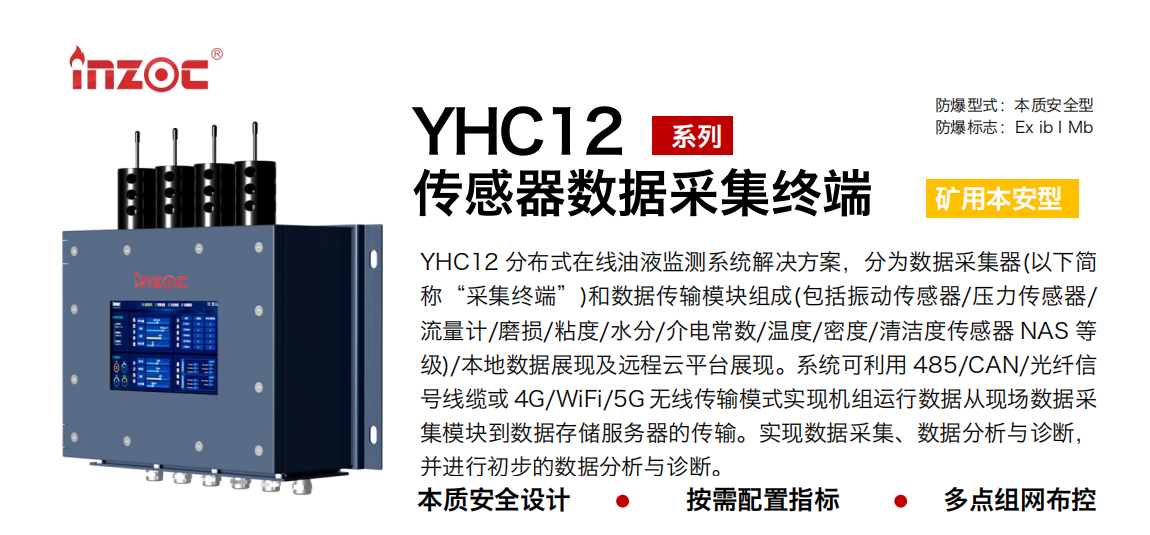 YHC12系列礦用本安型傳感器數(shù)據(jù)采集終端
YHC12 分布式在線油液監(jiān)測系統(tǒng)解決方案，分為數(shù)據(jù)采集器(以下簡稱“采集終端”)和數(shù)據(jù)傳輸模塊組成(包括振動傳感器/壓力傳感器/流量計/磨損/粘度/水分/介電常數(shù)/溫度/密度/清潔度傳感器 NAS 等級)/本地數(shù)據(jù)展現(xiàn)及遠程云平臺展現(xiàn)。系統(tǒng)可利用 485/CAN/光纖信號線纜或 4G/WiFi/5G 無線傳輸模式實現(xiàn)機組運行數(shù)據(jù)從現(xiàn)場數(shù)據(jù)采集模塊到數(shù)據(jù)存儲服務器的傳輸。實現(xiàn)數(shù)據(jù)采集、數(shù)據(jù)分析與診斷，并進行初步的數(shù)據(jù)分析與診斷。
行業(yè)：采煤機/掘進機/皮帶機/乳化液系統(tǒng)/破碎機/刮板機/減速機等
油品：液壓油/齒輪油/空壓機油/燃氣機油/水乙二醇抗燃液壓油等